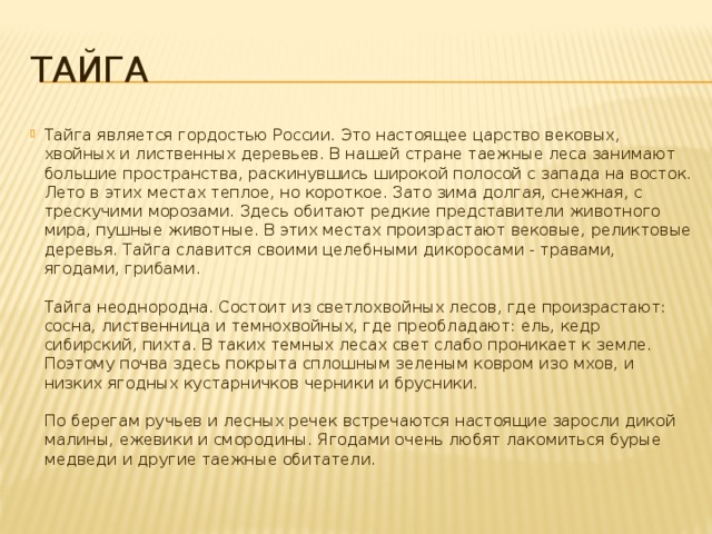 Тайга Тайга является гордостью России. Это настоящее царство вековых, хвойных и лиственных деревьев. В нашей стране таежные леса занимают большие пространства, раскинувшись широкой полосой с запада на восток. Лето в этих местах теплое, но короткое. Зато зима долгая, снежная, с трескучими морозами. Здесь обитают редкие представители животного мира, пушные животные. В этих местах произрастают вековые, реликтовые деревья. Тайга славится своими целебными дикоросами - травами, ягодами, грибами.    Тайга неоднородна. Состоит из светлохвойных лесов, где произрастают: сосна, лиственница и темнохвойных, где преобладают: ель, кедр сибирский, пихта. В таких темных лесах свет слабо проникает к земле. Поэтому почва здесь покрыта сплошным зеленым ковром изо мхов, и низких ягодных кустарничков черники и брусники.    По берегам ручьев и лесных речек встречаются настоящие заросли дикой малины, ежевики и смородины. Ягодами очень любят лакомиться бурые медведи и другие таежные обитатели. 