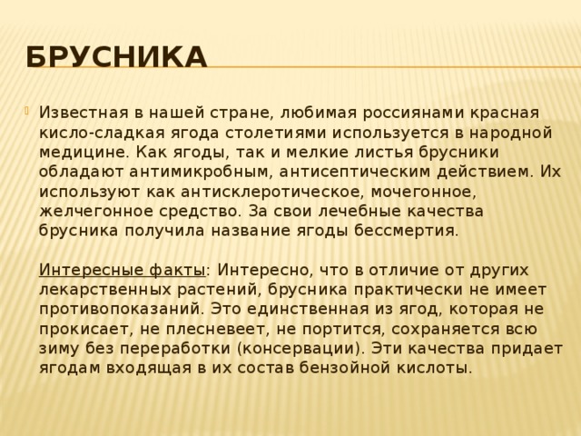 Брусника Известная в нашей стране, любимая россиянами красная кисло-сладкая ягода столетиями используется в народной медицине. Как ягоды, так и мелкие листья брусники обладают антимикробным, антисептическим действием. Их используют как антисклеротическое, мочегонное, желчегонное средство. За свои лечебные качества брусника получила название ягоды бессмертия.   Интересные факты : Интересно, что в отличие от других лекарственных растений, брусника практически не имеет противопоказаний. Это единственная из ягод, которая не прокисает, не плесневеет, не портится, сохраняется всю зиму без переработки (консервации). Эти качества придает ягодам входящая в их состав бензойной кислоты. 