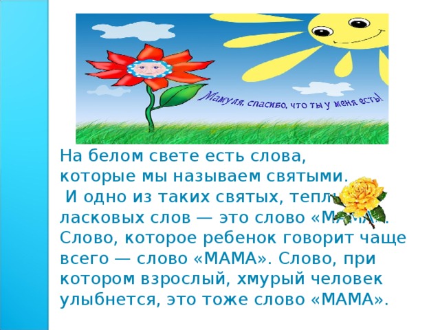 На белом свете есть слова, которые мы называем святыми.  И одно из таких святых, теплых ласковых слов — это слово «МАМА». Слово, которое ребенок говорит чаще всего — слово «МАМА». Слово, при котором взрослый, хмурый человек улыбнется, это тоже слово «МАМА».    