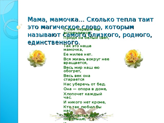 Мама, мамочка... Сколько тепла таит это магическое слово, которым называют самого близкого, родного, единственного.   С кем первым мы встречаемся, Придя на белый свет, - Так это наша мамочка, Ее милее нет. Вся жизнь вокруг нее вращается, Весь мир наш ею обогрет, Весь век она старается Нас уберечь от бед. Она — опора в доме, Хлопочет каждый час. И никого нет кроме, Кто так любил бы нас. Так счастья ей побольше, И жизни лет подольше, И радость ей в удел, И меньше грустных дел! 