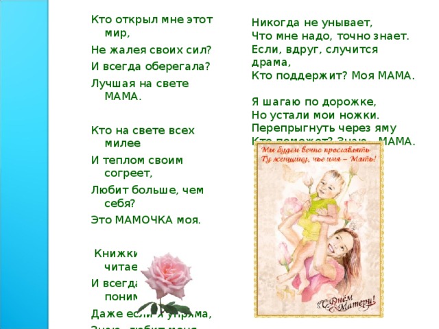 Никогда не унывает, Что мне надо, точно знает. Если, вдруг, случится драма, Кто поддержит? Моя МАМА. Я шагаю по дорожке, Но устали мои ножки. Перепрыгнуть через яму Кто поможет? Знаю - МАМА. Кто открыл мне этот мир, Не жалея своих сил? И всегда оберегала? Лучшая на свете МАМА. Кто на свете всех милее И теплом своим согреет, Любит больше, чем себя? Это МАМОЧКА моя.  Книжки вечером читает И всегда всё понимает, Даже если я упряма, Знаю, любит меня МАМА. 