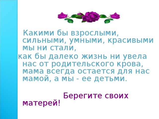  Какими бы взрослыми, сильными, умными, красивыми мы ни стали, как бы далеко жизнь ни увела нас от родительского крова, мама всегда остается для нас мамой, а мы - ее детьми.  Берегите своих матерей! 