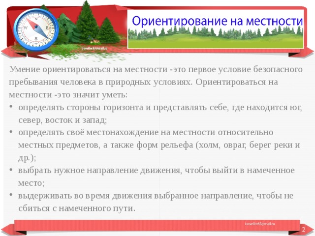 Умение ориентироваться на местности -это первое условие безопасного пребывания человека в природных условиях. Ориентироваться на местности -это значит уметь: определять стороны горизонта и представлять себе, где находится юг, север, восток и запад; определять своё местонахождение на местности относительно местных предметов, а также форм рельефа (холм, овраг, берег реки и др.); выбрать нужное направление движения, чтобы выйти в намеченное место; выдерживать во время движения выбранное направление, чтобы не сбиться с намеченного пути .  