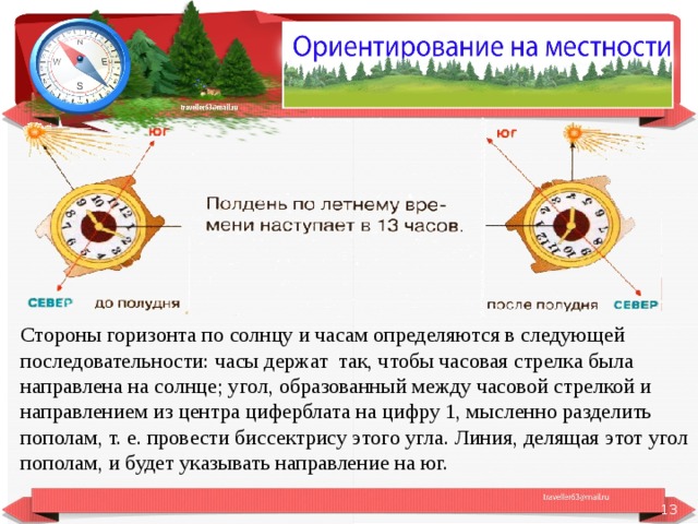 Стороны горизонта по солнцу и часам определяются в следующей последовательности: часы держат так, чтобы часовая стрелка была направлена на солнце; угол, образованный между часовой стрелкой и направлением из центра циферблата на цифру 1, мысленно разделить пополам, т. е. провести биссектрису этого угла. Линия, делящая этот угол пополам, и будет указывать направление на юг.  