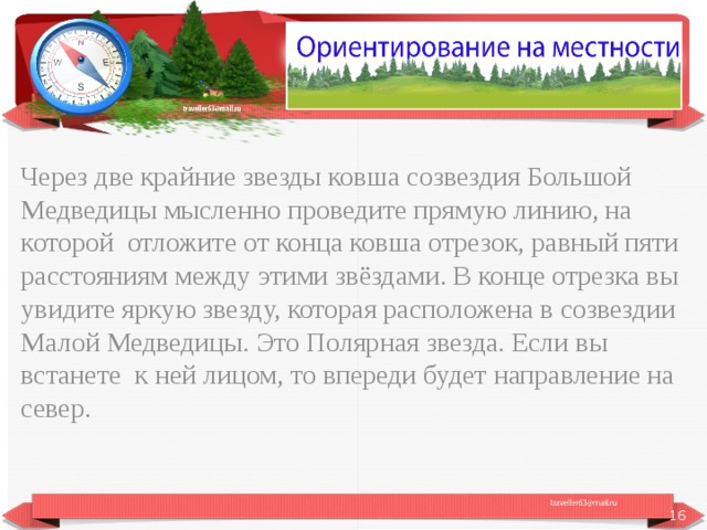 Через две крайние звезды ковша созвездия Большой Медведицы мысленно проведите прямую линию, на которой отложите от конца ковша отрезок, равный пяти расстояниям между этими звёздами. В конце отрезка вы увидите яркую звезду, которая расположена в созвездии Малой Медведицы. Это Полярная звезда. Если вы встанете к ней лицом, то впереди будет направление на север.  