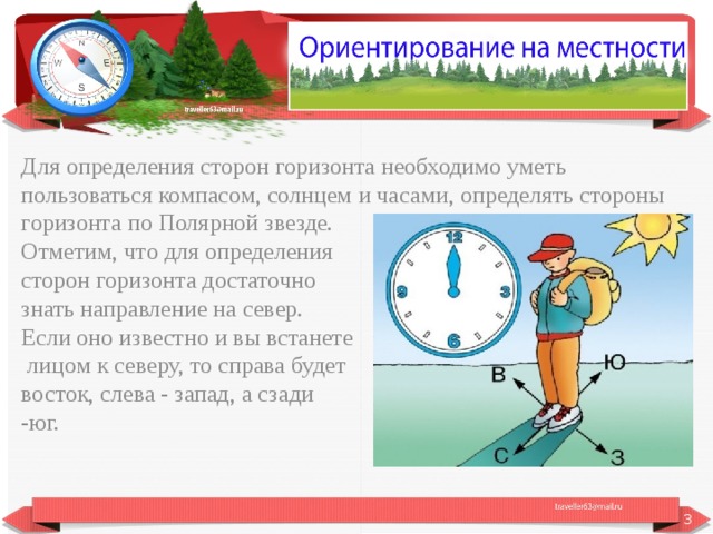Для определения сторон горизонта необходимо уметь пользоваться компасом, солнцем и часами, определять стороны горизонта по Полярной звезде. Отметим, что для определения сторон горизонта достаточно знать направление на север. Если оно известно и вы встанете  лицом к северу, то справа будет восток, слева - запад, а сзади -юг.  