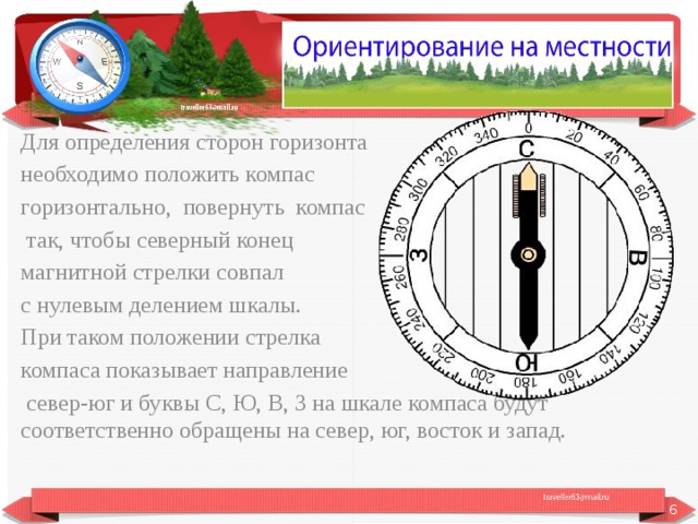 Для определения сторон горизонта необходимо положить компас горизонтально, повернуть компас  так, чтобы северный конец магнитной стрелки совпал с нулевым делением шкалы. При таком положении стрелка компаса показывает направление  север-юг и буквы С, Ю, В, 3 на шкале компаса будут соответственно обращены на север, юг, восток и запад.  