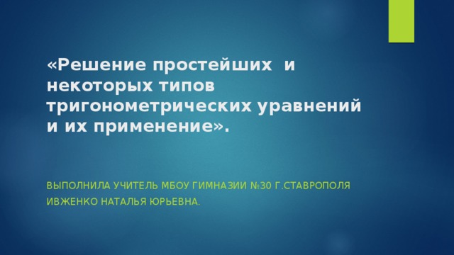«Решение простейших и некоторых типов тригонометрических уравнений и их применение».   Выполнила учитель МБОУ гимназии №30 г.Ставрополя Ивженко Наталья Юрьевна. 