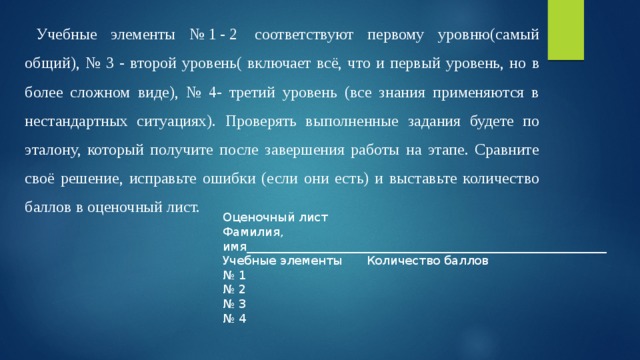 Учебные элементы №1-2 соответствуют первому уровню(самый общий), № 3 - второй уровень( включает всё, что и первый уровень, но в более сложном виде), № 4- третий уровень (все знания применяются в нестандартных ситуациях). Проверять выполненные задания будете по эталону, который получите после завершения работы на этапе. Сравните своё решение, исправьте ошибки (если они есть) и выставьте количество баллов в оценочный лист. Оценочный лист Фамилия, имя____________________________________________________________ Учебные элементы  Количество баллов № 1  № 2  № 3  № 4  