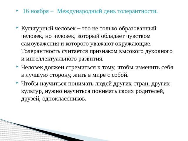  16 ноября – Международный день толерантности. Культурный человек – это не только образованный человек, но человек, который обладает чувством самоуважения и которого уважают окружающие. Толерантность считается признаком высокого духовного и интеллектуального развития. Человек должен стремиться к тому, чтобы изменить себя в лучшую сторону, жить в мире с собой. Чтобы научиться понимать людей других стран, других культур, нужно научиться понимать своих родителей, друзей, одноклассников. 