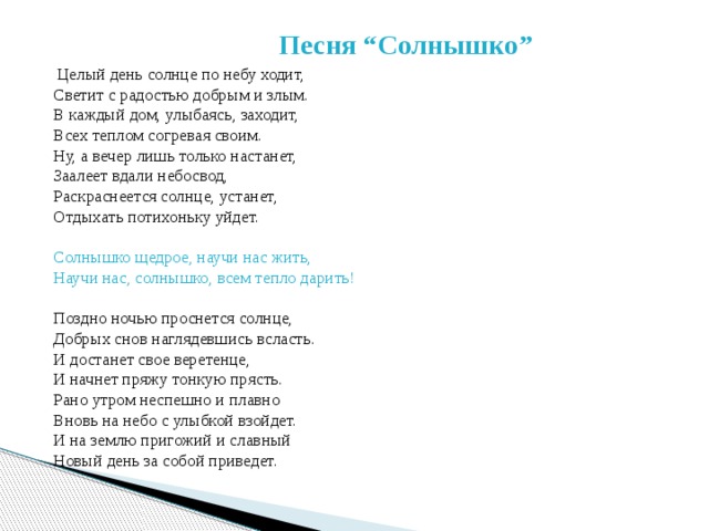  Песня “Солнышко”  Целый день солнце по небу ходит,  Светит с радостью добрым и злым.  В каждый дом, улыбаясь, заходит,  Всех теплом согревая своим.  Ну, а вечер лишь только настанет,  Заалеет вдали небосвод,  Раскраснеется солнце, устанет,  Отдыхать потихоньку уйдет.   Солнышко щедрое, научи нас жить,  Научи нас, солнышко, всем тепло дарить!   Поздно ночью проснется солнце,  Добрых снов наглядевшись всласть.  И достанет свое веретенце,  И начнет пряжу тонкую прясть.  Рано утром неспешно и плавно  Вновь на небо с улыбкой взойдет.  И на землю пригожий и славный  Новый день за собой приведет.    