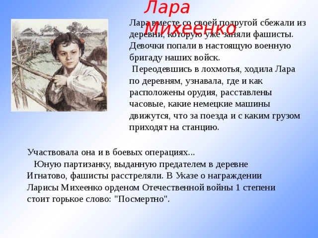 Лара Михеенко Лара вместе со своей подругой сбежали из деревни, которую уже заняли фашисты. Девочки попали в настоящую военную бригаду наших войск.  Переодевшись в лохмотья, ходила Лара по деревням, узнавала, где и как расположены орудия, расставлены часовые, какие немецкие машины движутся, что за поезда и с каким грузом приходят на станцию.      Участвовала она и в боевых операциях...     Юную партизанку, выданную предателем в деревне Игнатово, фашисты расстреляли. В Указе о награждении Ларисы Михеенко орденом Отечественной войны 1 степени стоит горькое слово: 