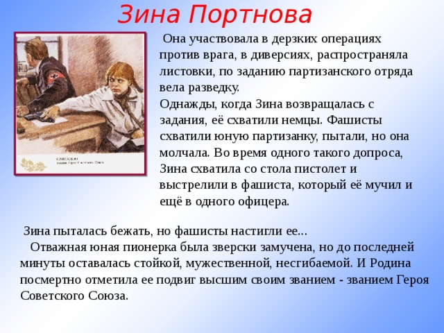 Зина Портнова   Она участвовала в дерзких операциях против врага, в диверсиях, распространяла листовки, по заданию партизанского отряда вела разведку. Однажды, когда Зина возвращалась с задания, её схватили немцы. Фашисты схватили юную партизанку, пытали, но она молчала. Во время одного такого допроса, Зина схватила со стола пистолет и выстрелили в фашиста, который её мучил и ещё в одного офицера.     Зина пыталась бежать, но фашисты настигли ее...     Отважная юная пионерка была зверски замучена, но до последней минуты оставалась стойкой, мужественной, несгибаемой. И Родина посмертно отметила ее подвиг высшим своим званием - званием Героя Советского Союза.   