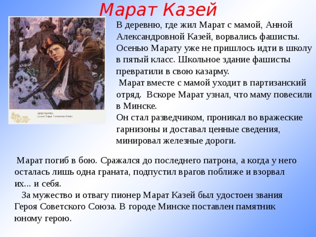 Марат Казей В деревню, где жил Марат с мамой, Анной Александровной Казей, ворвались фашисты. Осенью Марату уже не пришлось идти в школу в пятый класс. Школьное здание фашисты превратили в свою казарму.  Марат вместе с мамой уходит в партизанский отряд. Вскоре Марат узнал, что маму повесили в Минске. Он стал разведчиком, проникал во вражеские гарнизоны и доставал ценные сведения, минировал железные дороги.   Марат погиб в бою. Сражался до последнего патрона, а когда у него осталась лишь одна граната, подпустил врагов поближе и взорвал их... и себя.     За мужество и отвагу пионер Марат Казей был удостоен звания Героя Советского Союза. В городе Минске поставлен памятник юному герою.   