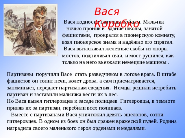 Вася Коробко   Вася подносил патроны бойцам. Мальчик     ночью проник в здание школы, занятой фашистами, прокрался в пионерскую комнату, взял пионерское знамя и надёжно его спрятал.   Вася вытаскивал железные скобы из опоры мостов, подпиливал сваи, и мост рушился, как только на него въезжали немецкие машины . Партизаны поручили Васе стать разведчиком в логове врага. В штабе фашистов он топит печи, колет дрова, а сам присматривается, запоминает, передает партизанам сведения. Немцы решили истребить партизан и заставили мальчика вести их в лес. Но Вася вывел гитлеровцев к засаде полицаев. Гитлеровцы, в темноте приняв их за партизан, перебили всех полицаев.     Вместе с партизанами Вася уничтожил девять эшелонов, сотни гитлеровцев. В одном из боев он был сражен вражеской пулей. Родина наградила своего маленького героя орденами и медалями. 