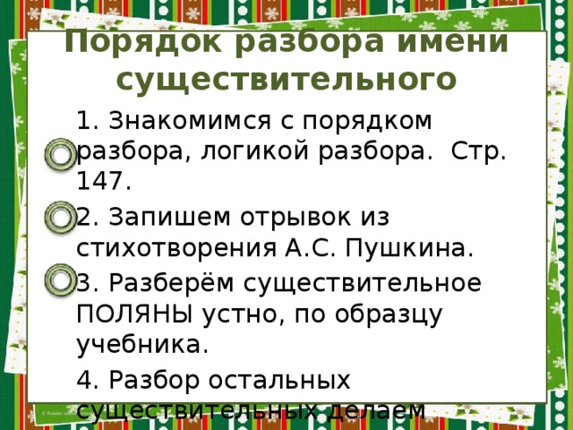 Порядок разбора имени существительного 1. Знакомимся с порядком разбора, логикой разбора. Стр. 147. 2. Запишем отрывок из стихотворения А.С. Пушкина. 3. Разберём существительное ПОЛЯНЫ устно, по образцу учебника. 4. Разбор остальных существительных делаем письменно. 