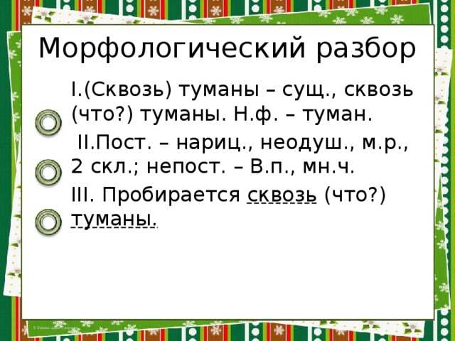 Морфологический разбор I.(Сквозь) туманы – сущ., сквозь (что?) туманы. Н.ф. – туман.  II.Пост. – нариц., неодуш., м.р., 2 скл.; непост. – В.п., мн.ч. III. Пробирается сквозь (что?) туманы. 