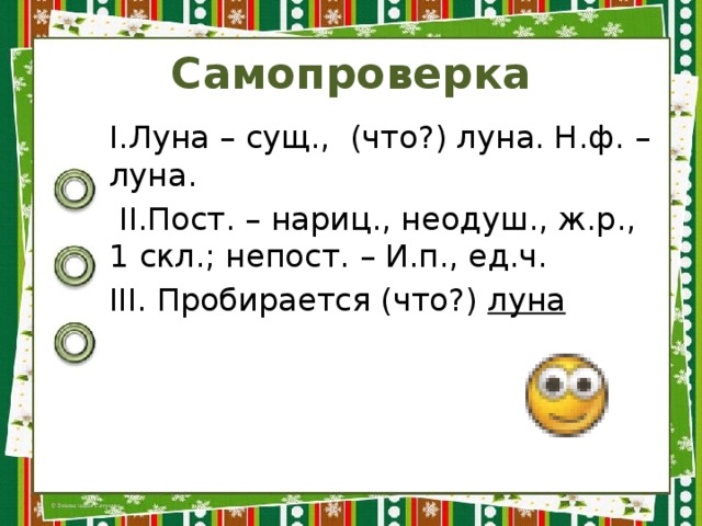 Самопроверка I.Луна – сущ., (что?) луна. Н.ф. – луна.  II.Пост. – нариц., неодуш., ж.р., 1 скл.; непост. – И.п., ед.ч. III. Пробирается (что?) луна 