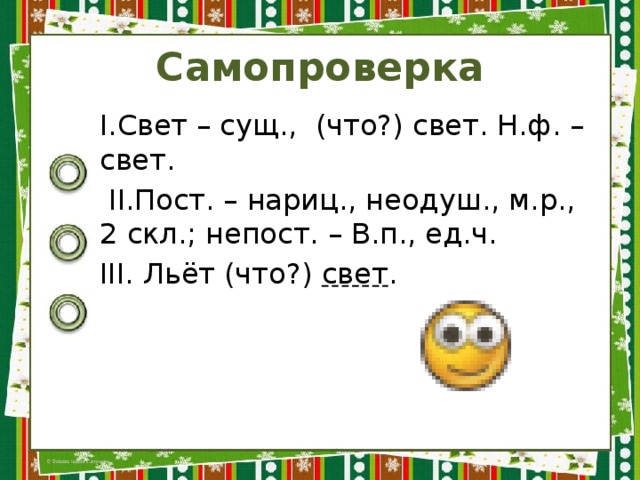 Самопроверка I.Свет – сущ., (что?) свет. Н.ф. – свет.  II.Пост. – нариц., неодуш., м.р., 2 скл.; непост. – В.п., ед.ч. III. Льёт (что?) свет . 