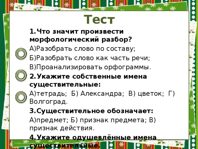 Тест 1.Что значит произвести морфологический разбор? А)Разобрать слово по составу; Б)Разобрать слово как часть речи; В)Проанализировать орфограммы. 2.Укажите собственные имена существительные: А)тетрадь; Б) Александра; В) цветок; Г) Волгоград. 3.Существительное обозначает: А)предмет; Б) признак предмета; В) признак действия. 4.Укажите одушевлённые имена существительные. А)снег; Б) дерево; В) мужчина; Г) гражданин; Д)кот. 5.Укажите существительные мужского рода: А)картофель; Б) кафель; В) боль; Г) тюль. 