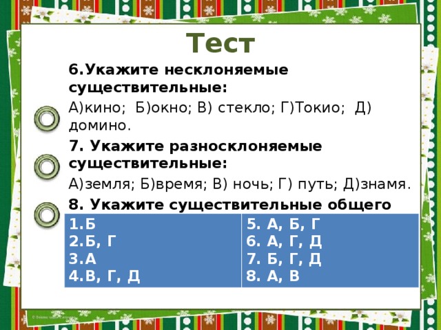 Тест 6.Укажите несклоняемые существительные: А)кино; Б)окно; В) стекло; Г)Токио; Д) домино. 7. Укажите разносклоняемые существительные: А)земля; Б)время; В) ночь; Г) путь; Д)знамя. 8. Укажите существительные общего рода: А) сирота; Б) доброта; В) сладкоежка; Г) поварёшка. ОТВЕТЫ Б Б, Г А В, Г, Д 5. А, Б, Г 6. А, Г, Д 7. Б, Г, Д 8. А, В 