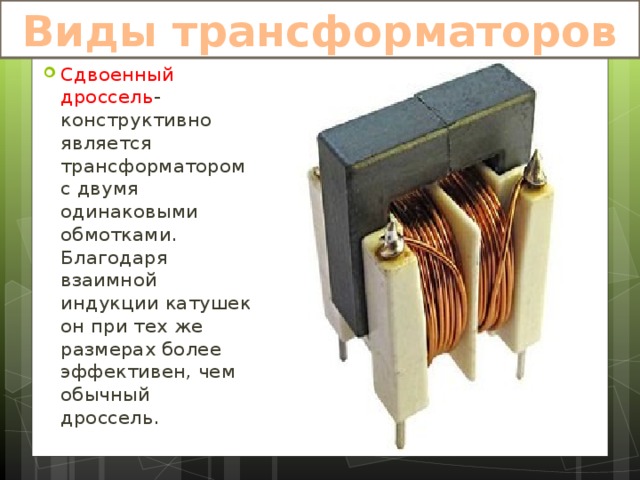 Виды трансформаторов Сдвоенный дроссель -конструктивно является трансформатором с двумя одинаковыми обмотками. Благодаря взаимной индукции катушек он при тех же размерах более эффективен, чем обычный дроссель. 