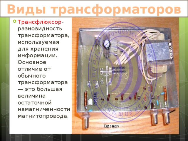 Виды трансформаторов Трансфлюксор -разновидность трансформатора, используемая для хранения информации. Основное отличие от обычного трансформатора — это большая величина остаточной намагниченности магнитопровода. 