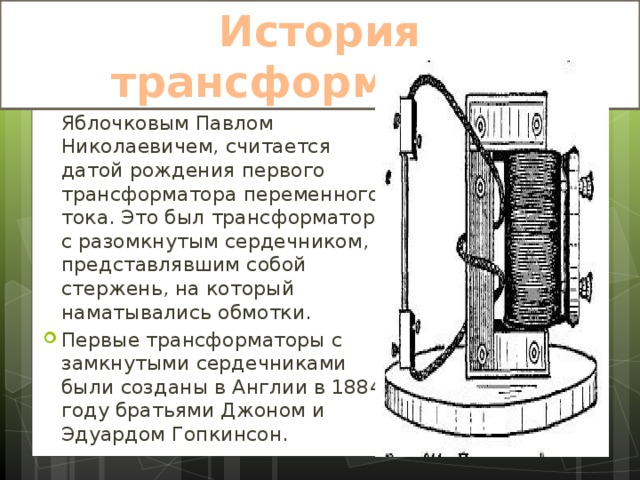 История трансформатора 30 ноября 1876 года, дата получения патента Яблочковым Павлом Николаевичем, считается датой рождения первого трансформатора переменного тока. Это был трансформатор с разомкнутым сердечником, представлявшим собой стержень, на который наматывались обмотки. Первые трансформаторы с замкнутыми сердечниками были созданы в Англии в 1884 году братьями Джоном и Эдуардом Гопкинсон. 