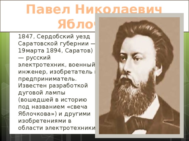 Павел Николаевич Яблочков. Па́вел Никола́евич Я́блочков (14сентября 1847, Сердобский уезд Саратовской губернии — 19марта 1894, Саратов) — русский электротехник, военный инженер, изобретатель и предприниматель. Известен разработкой дуговой лампы (вошедшей в историю под названием «свеча Яблочкова») и другими изобретениями в области электротехники. 