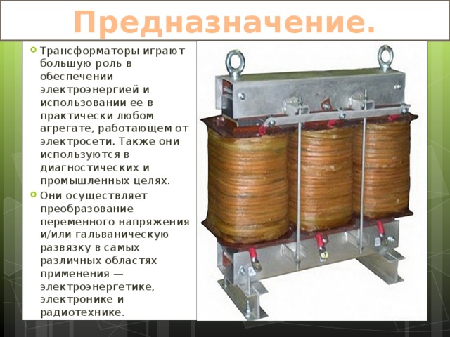 Предназначение. Трансформаторы играют большую роль в обеспечении электроэнергией и использовании ее в практически любом агрегате, работающем от электросети. Также они используются в диагностических и промышленных целях. Они осуществляет преобразование переменного напряжения и/или гальваническую развязку в самых различных областях применения — электроэнергетике, электронике и радиотехнике. 