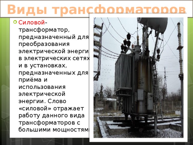 Виды трансформаторов Силовой -трансформатор, предназначенный для преобразования электрической энергии в электрических сетях и в установках, предназначенных для приёма и использования электрической энергии. Слово «силовой» отражает работу данного вида трансформаторов с большими мощностями. 
