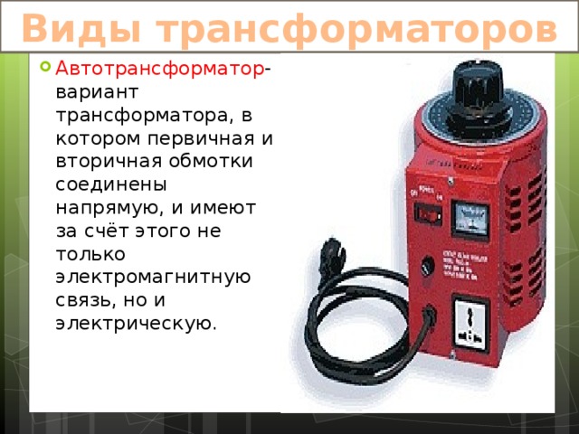 Виды трансформаторов Автотрансформатор -вариант трансформатора, в котором первичная и вторичная обмотки соединены напрямую, и имеют за счёт этого не только электромагнитную связь, но и электрическую. 