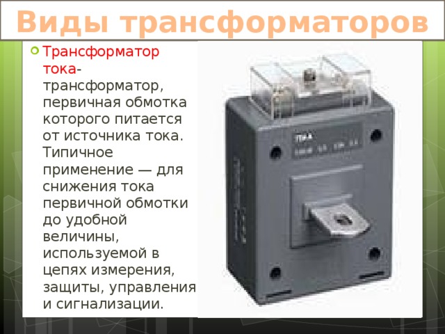 Виды трансформаторов Трансформатор тока -трансформатор, первичная обмотка которого питается от источника тока. Типичное применение — для снижения тока первичной обмотки до удобной величины, используемой в цепях измерения, защиты, управления и сигнализации. 