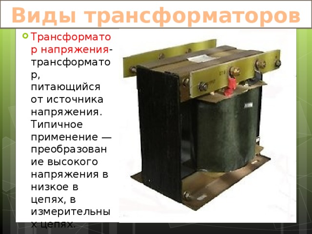 Виды трансформаторов Трансформатор напряжения -трансформатор, питающийся от источника напряжения. Типичное применение — преобразование высокого напряжения в низкое в цепях, в измерительных цепях. 