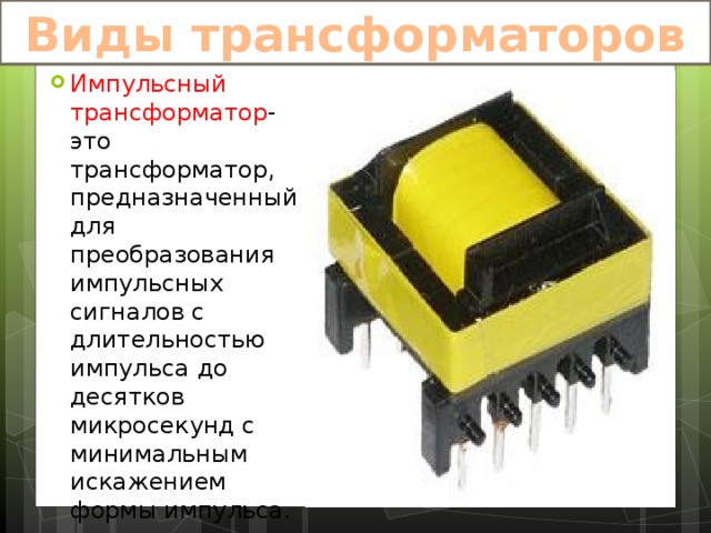 Виды трансформаторов Импульсный трансформатор -это трансформатор, предназначенный для преобразования импульсных сигналов с длительностью импульса до десятков микросекунд с минимальным искажением формы импульса. 
