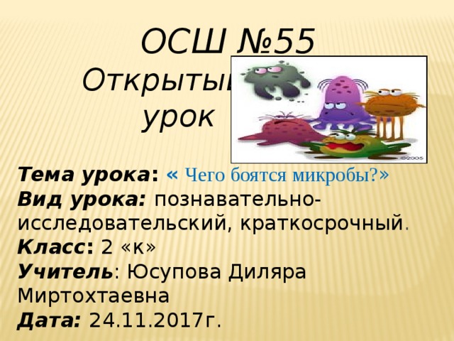 ОСШ №55  Открытый  урок   Тема урока : «  Чего боятся микробы? » Вид урока: познавательно-исследовательский, краткосрочный . Класс : 2 « к »  Учитель : Юсупова Диляра Миртохтаевна Дата:  24.11.2017г. 
