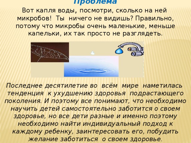 Проблема Вот  капля воды , посмотри, сколько на ней микробов! Ты ничего не видишь? Правильно, потому что микробы очень маленькие, меньше капельки, их так просто не разглядеть.      Последнее десятилетие во всём мире наметилась тенденция к ухудшению здоровья подрастающего поколения. И поэтому все понимают, что необходимо научить детей самостоятельно заботится о своем здоровье, но все дети разные и именно поэтому необходимо найти индивидуальный подход к каждому ребенку, заинтересовать его, побудить желание заботиться о своем здоровье . 