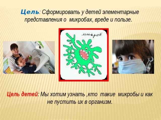 Цель : Сформировать у детей элементарные представления о микробах, вреде и пользе.          Цель детей : Мы хотим узнать ,кто такие микробы и как не пустить их в организм.   