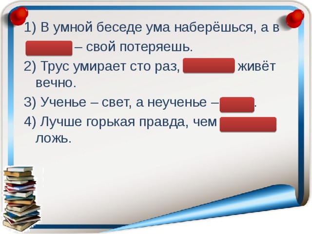 1) В умной беседе ума наберёшься, а в  глупой – свой потеряешь. 2) Трус умирает сто раз, смелый живёт вечно. 3) Ученье – свет, а неученье – тьма. 4) Лучше горькая правда, чем сладкая ложь. 
