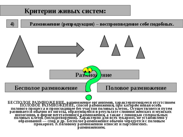Критерии живых систем: Размножение (репродукция) – воспроизведение себе подобных. 4) Размножение  Бесполое размножение  Половое размножение  БЕСПОЛОЕ РАЗМНОЖЕНИЕ, размножение организмов, характеризующееся отсутствием полового процесса и происходящее без участия половых клеток. Осуществляется путем шизогонии, в форме вегетативного размножения, а также с помощью специальных образований — спор и др. Бесполое размножение обычно чередуется с половым размножением. ПОЛОВОЕ РАЗМНОЖЕНИЕ, способ размножения, при котором новая особь развивается обычно из зиготы, образующейся в результате слияния женских и мужских половых клеток (оплодотворения). Характерно для всех эукариот, не установлено у прокариот. К половому размножению относят и партеногенез. 