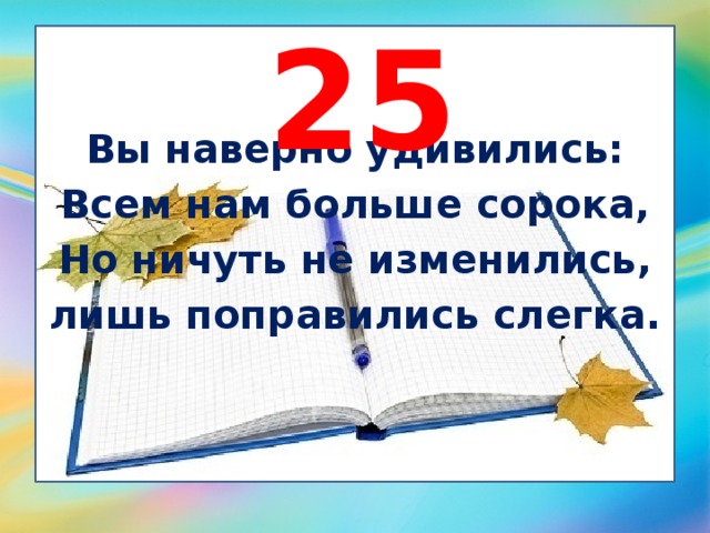 25 Вы наверно удивились: Всем нам больше сорока, Но ничуть не изменились, лишь поправились слегка. 