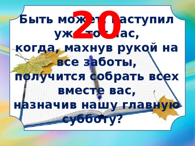 20 Быть может, наступил уже тот час, когда, махнув рукой на все заботы, получится собрать всех вместе вас, назначив нашу главную субботу?   