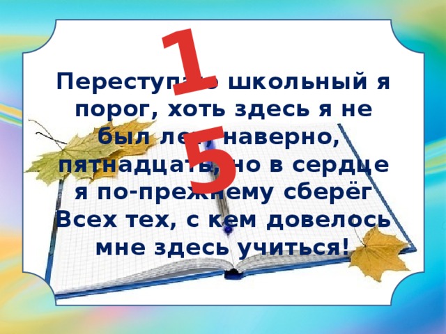 15 Переступаю школьный я порог, хоть здесь я не был лет, наверно,  пятнадцать, но в сердце я по-прежнему сберёг  Всех тех, с кем довелось мне здесь учиться! 