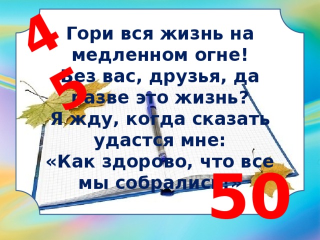 45 Гори вся жизнь на медленном огне! Без вас, друзья, да разве это жизнь? Я жду, когда сказать удастся мне: «Как здорово, что все мы собрались!» 50 