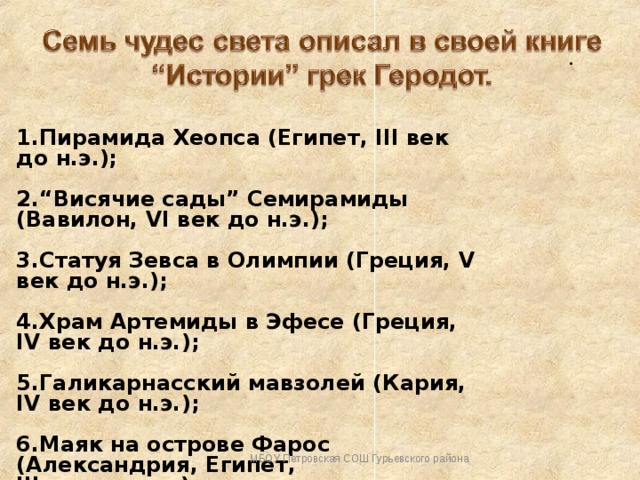 . 1.Пирамида Хеопса (Египет, III век до н.э.);  2.“Висячие сады” Семирамиды (Вавилон, VI век до н.э.);  3.Статуя Зевса в Олимпии (Греция, V век до н.э.);  4.Храм Артемиды в Эфесе (Греция, IV век до н.э.);  5.Галикарнасский мавзолей (Кария, IV век до н.э.);  6.Маяк на острове Фарос (Александрия, Египет, III век до н.э.);  7.Колосс Родосский (остров Родос, III век до н.э.). МБОУ Петровская СОШ Гурьевского района 