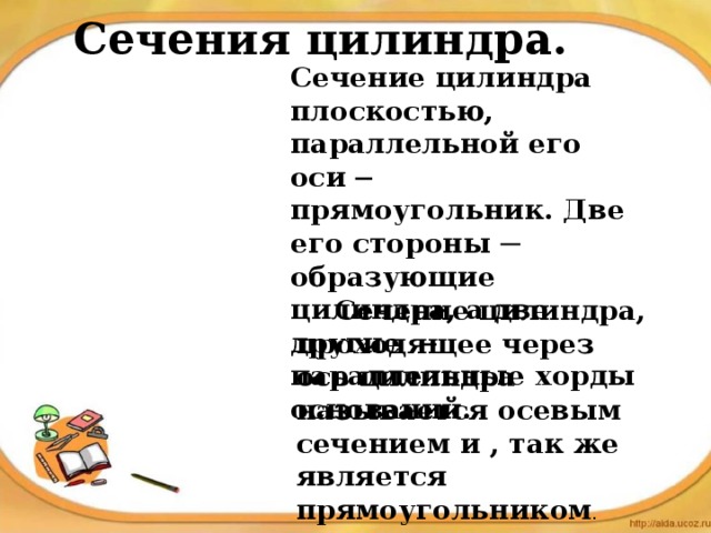 Сечения цилиндра. Сечение цилиндра плоскостью, параллельной его оси ─ прямоугольник. Две его стороны ─ образующие цилиндра, а две другие ─ параллельные хорды оснований .  Сечение цилиндра, проходящее через ось цилиндра называется осевым сечением и , так же является прямоугольником . 