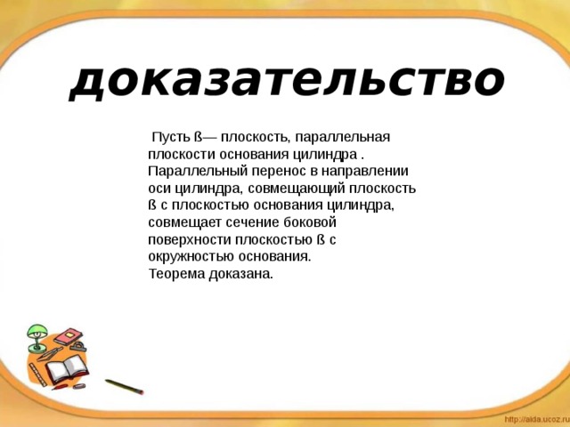 доказательство  Пусть ß — плоскость, параллельная плоскости основания цилиндра . Параллельный перенос в направлении оси цилиндра, совмещающий плоскость ß с плоскостью основания цилиндра, совмещает сечение боковой поверхности плоскостью ß с окружностью основания. Теорема доказана. 