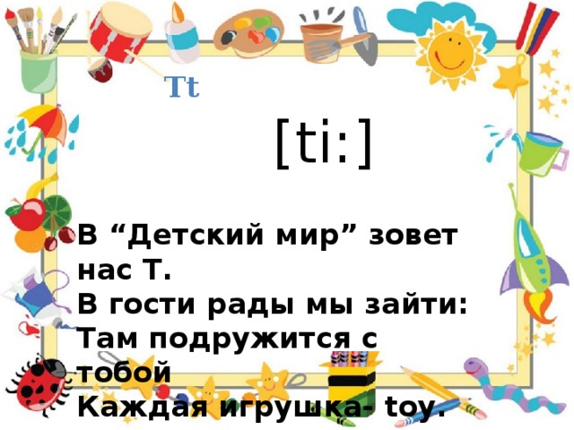 Tt [ti:] В “Детский мир” зовет нас T . В гости рады мы зайти: Там подружится с тобой Каждая игрушка- toy. 