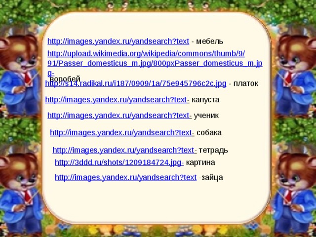http://images.yandex.ru/yandsearch?text  - мебель http://upload.wikimedia.org/wikipedia/commons/thumb/9/91/Passer_domesticus_m.jpg/800pxPasser_domesticus_m.jpg-  воробей http://s14.radikal.ru/i187/0909/1a/75e945796c2c.jpg  - платок http://images.yandex.ru/yandsearch?text -  капуста http://images.yandex.ru/yandsearch?text -  ученик http://images.yandex.ru/yandsearch?text -  собака http://images.yandex.ru/yandsearch?text -  тетрадь http://3ddd.ru/shots/1209184724.jpg-  картина http://images.yandex.ru/yandsearch?text  -зайца 
