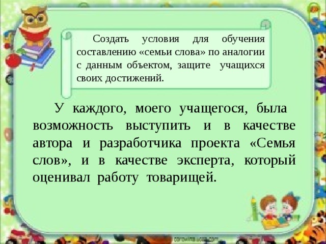  Создать условия для обучения составлению «семьи слова» по аналогии с данным объектом, защите учащихся своих достижений.   У каждого, моего учащегося, была возможность выступить и в качестве автора и разработчика проекта «Семья слов», и в качестве эксперта, который оценивал работу товарищей. 